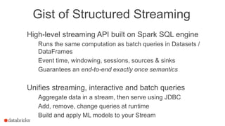 Gist of Structured Streaming
High-level streaming API built on Spark SQL engine
Runs the same computation as batch queries in Datasets /
DataFrames
Event time, windowing, sessions, sources & sinks
Guarantees an end-to-end exactly once semantics
Unifies streaming, interactive and batch queries
Aggregate data in a stream, then serve using JDBC
Add, remove, change queries at runtime
Build and apply ML models to your Stream
 