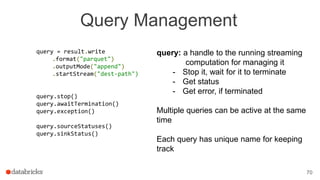 Query Management
query = result.write
.format("parquet")
.outputMode("append")
.startStream("dest-path")
query.stop()
query.awaitTermination()
query.exception()
query.sourceStatuses()
query.sinkStatus()
70
query: a handle to the running streaming
computation for managing it
- Stop it, wait for it to terminate
- Get status
- Get error, if terminated
Multiple queries can be active at the same
time
Each query has unique name for keeping
track
 