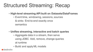 Structured Streaming: Recap
• High-level streaming API built on Datasets/DataFrames
• Event time, windowing, sessions, sources
& sinks End-to-end exactly once
semantics
• Unifies streaming, interactive and batch queries
• Aggregate data in a stream, then serve
using JDBC Add, remove, change queries
at runtime
• Build and apply ML models
 