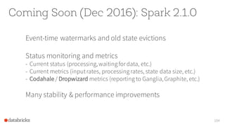 Coming Soon (Dec 2016): Spark 2.1.0
Event-time watermarks and old state evictions
Status monitoring and metrics
- Current status (processing,waiting fordata, etc.)
- Current metrics (inputrates, processing rates, state data size, etc.)
- Codahale / Dropwizard metrics (reporting to Ganglia,Graphite, etc.)
Many stability & performance improvements
104
 