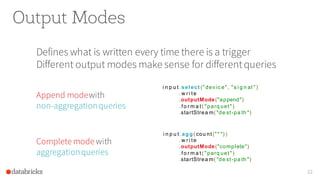 Output Modes
Defines what is written every time there is a trigger
Different output modes make sense for differentqueries
22
i n p u t.select ("dev ic e", "s i g n al ")
.w r i te
.outputMode("append")
.fo r m a t( "parq uet")
.startStrea m( "de st-pa th ")
Append modewith
non-aggregationqueries
i n p u t.agg( cou nt("* ") )
.w r i te
.outputMode("complete")
.fo r m a t( "parq uet")
.startStrea m( "de st-pa th ")
Complete mode with
aggregationqueries
 