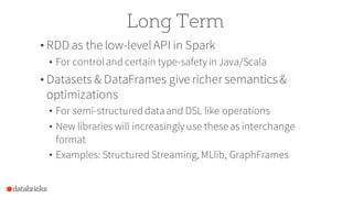 Long Term
• RDD as the low-levelAPI in Spark
• For controland certain type-safety inJava/Scala
• Datasets & DataFrames give richer semantics&
optimizations
• For semi-structureddataand DSL like operations
• New libraries will increasingly use these as interchange
format
• Examples: Structured Streaming,MLlib, GraphFrames
 