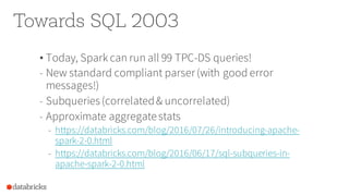Towards SQL 2003
• Today, Spark can run all 99 TPC-DS queries!
- New standard compliant parser(with good error
messages!)
- Subqueries(correlated& uncorrelated)
- Approximate aggregatestats
- https://databricks.com/blog/2016/07/26/introducing-apache-
spark-2-0.html
- https://databricks.com/blog/2016/06/17/sql-subqueries-in-
apache-spark-2-0.html
 