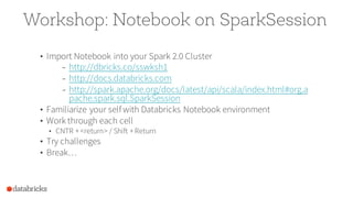 Workshop: Notebook on SparkSession
• Import Notebook into your Spark 2.0 Cluster
– http://dbricks.co/sswksh1
– http://docs.databricks.com
– http://spark.apache.org/docs/latest/api/scala/index.html#org.a
pache.spark.sql.SparkSession
• Familiarize your self with Databricks Notebook environment
• Work through each cell
• CNTR +<return> / Shift +Return
• Try challenges
• Break…
 