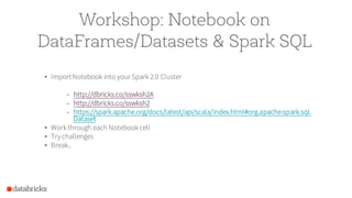 Workshop: Notebook on
DataFrames/Datasets & Spark SQL
• Import Notebook into your Spark 2.0 Cluster
– http://dbricks.co/sswksh2A
– http://dbricks.co/sswksh2
– https://spark.apache.org/docs/latest/api/scala/index.html#org.apache.spark.sql.
Dataset
• Workthrough each Notebookcell
• Try challenges
• Break..
 