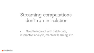 Streaming computations
don’t run in isolation
• Need to interact with batch data,
interactive analysis, machine learning, etc.
 