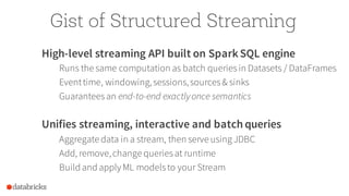Gist of Structured Streaming
High-level streaming API built on SparkSQL engine
Runs the same computation as batch queriesin Datasets / DataFrames
Eventtime, windowing,sessions,sources& sinks
Guaranteesan end-to-end exactlyonce semantics
Unifies streaming, interactive and batch queries
Aggregate data in a stream, then serve using JDBC
Add, remove,change queriesat runtime
Build and apply ML modelsto your Stream
 