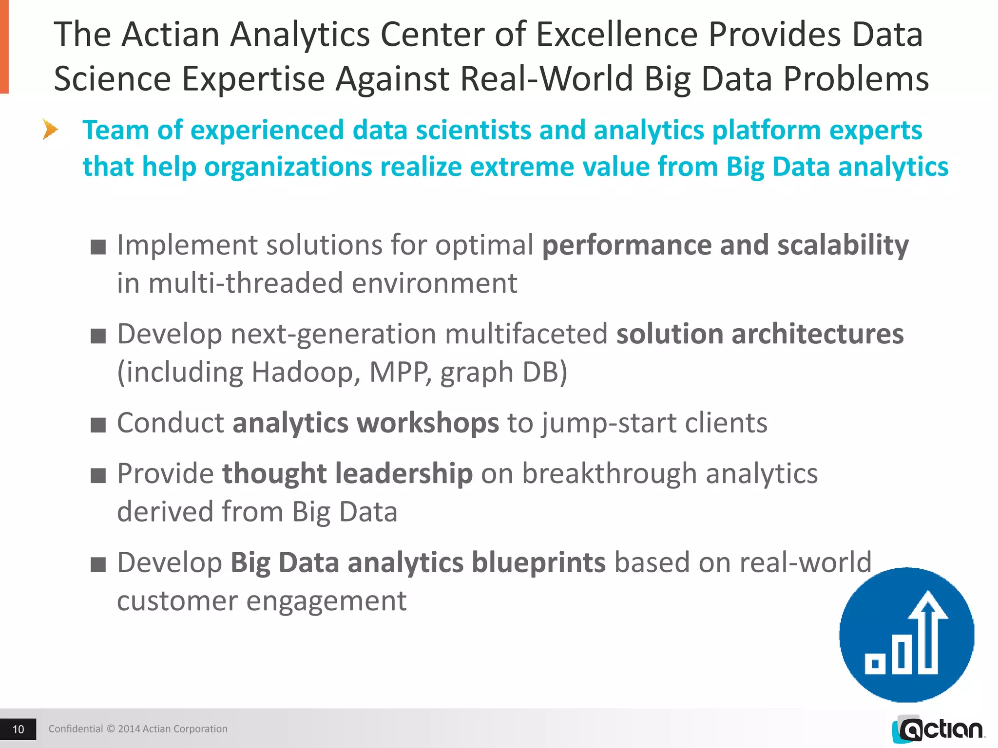 The Actian Analytics Center of Excellence Provides Data 
Science Expertise Against Real-World Big Data Problems 
Team of experienced data scientists and analytics platform experts 
that help organizations realize extreme value from Big Data analytics 
■ Implement solutions for optimal performance and scalability 
in multi-threaded environment 
■ Develop next-generation multifaceted solution architectures 
(including Hadoop, MPP, graph DB) 
■ Conduct analytics workshops to jump-start clients 
■ Provide thought leadership on breakthrough analytics 
derived from Big Data 
■ Develop Big Data analytics blueprints based on real-world 
customer engagement 
Confidential 10 © 2014 Actian Corporation 
 