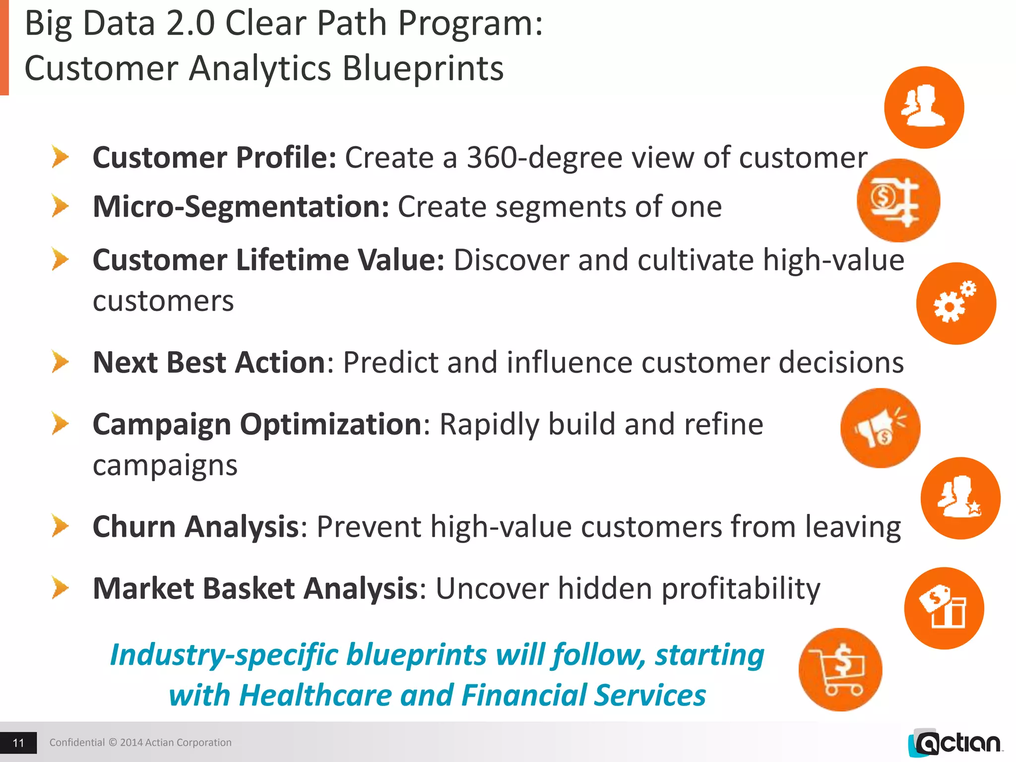 Big Data 2.0 Clear Path Program: 
Customer Analytics Blueprints 
Customer Profile: Create a 360-degree view of customer 
Micro-Segmentation: Create segments of one 
Customer Lifetime Value: Discover and cultivate high-value 
customers 
Next Best Action: Predict and influence customer decisions 
Campaign Optimization: Rapidly build and refine 
campaigns 
Churn Analysis: Prevent high-value customers from leaving 
Market Basket Analysis: Uncover hidden profitability 
Industry-specific blueprints will follow, starting 
with Healthcare and Financial Services 
Confidential 11 © 2014 Actian Corporation 
 