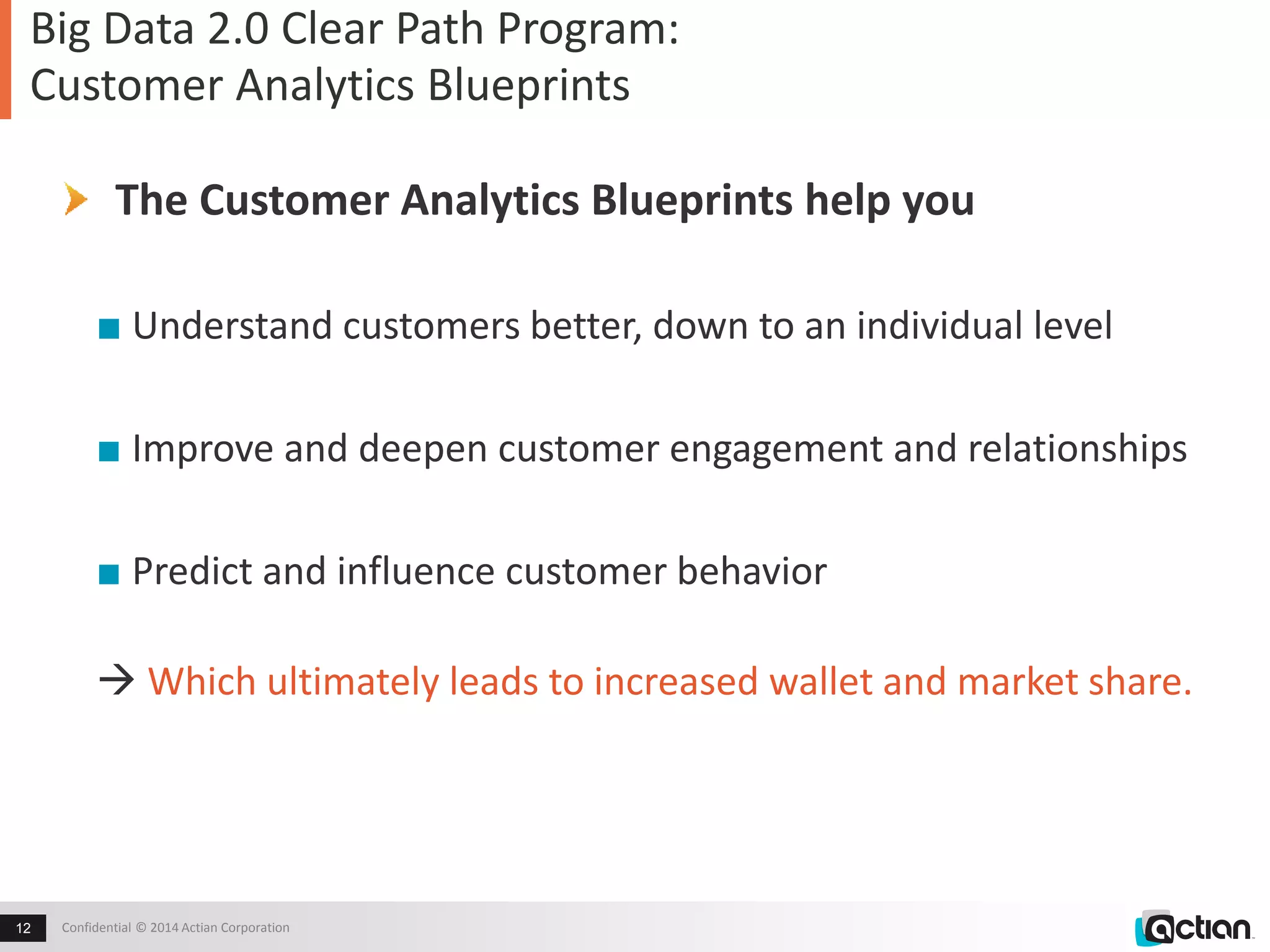 Big Data 2.0 Clear Path Program: 
Customer Analytics Blueprints 
The Customer Analytics Blueprints help you 
■ Understand customers better, down to an individual level 
■ Improve and deepen customer engagement and relationships 
■ Predict and influence customer behavior 
 Which ultimately leads to increased wallet and market share. 
Confidential 12 © 2014 Actian Corporation 
 