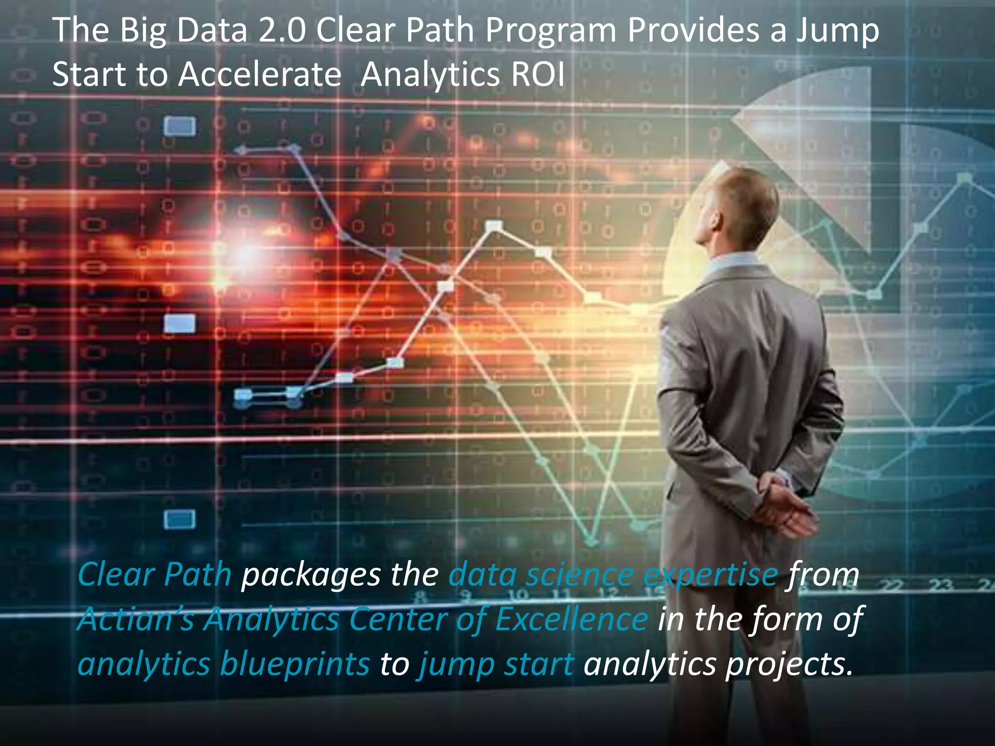 The Big Data 2.0 Clear Path Program Provides a Jump 
Start to Accelerate Analytics ROI 
Clear Path packages the data science expertise from 
Actian’s Analytics Center of Excellence in the form of 
analytics blueprints to jump start analytics projects. 
Confidential 7 © 2014 Actian Corporation 
 
