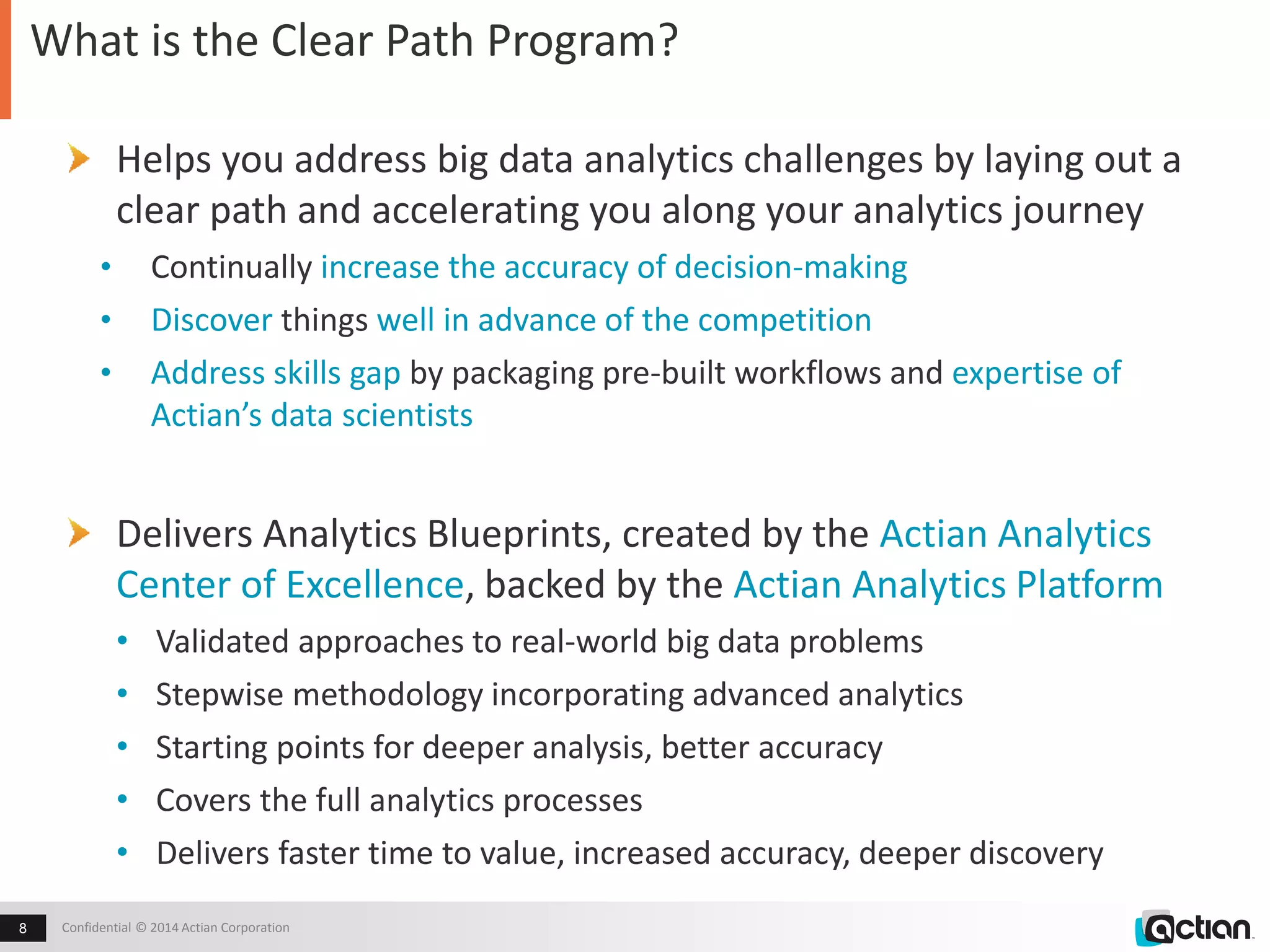 What is the Clear Path Program? 
Helps you address big data analytics challenges by laying out a 
clear path and accelerating you along your analytics journey 
• Continually increase the accuracy of decision-making 
• Discover things well in advance of the competition 
• Address skills gap by packaging pre-built workflows and expertise of 
Actian’s data scientists 
Delivers Analytics Blueprints, created by the Actian Analytics 
Center of Excellence, backed by the Actian Analytics Platform 
• Validated approaches to real-world big data problems 
• Stepwise methodology incorporating advanced analytics 
• Starting points for deeper analysis, better accuracy 
• Covers the full analytics processes 
• Delivers faster time to value, increased accuracy, deeper discovery 
Confidential 8 © 2014 Actian Corporation 
 