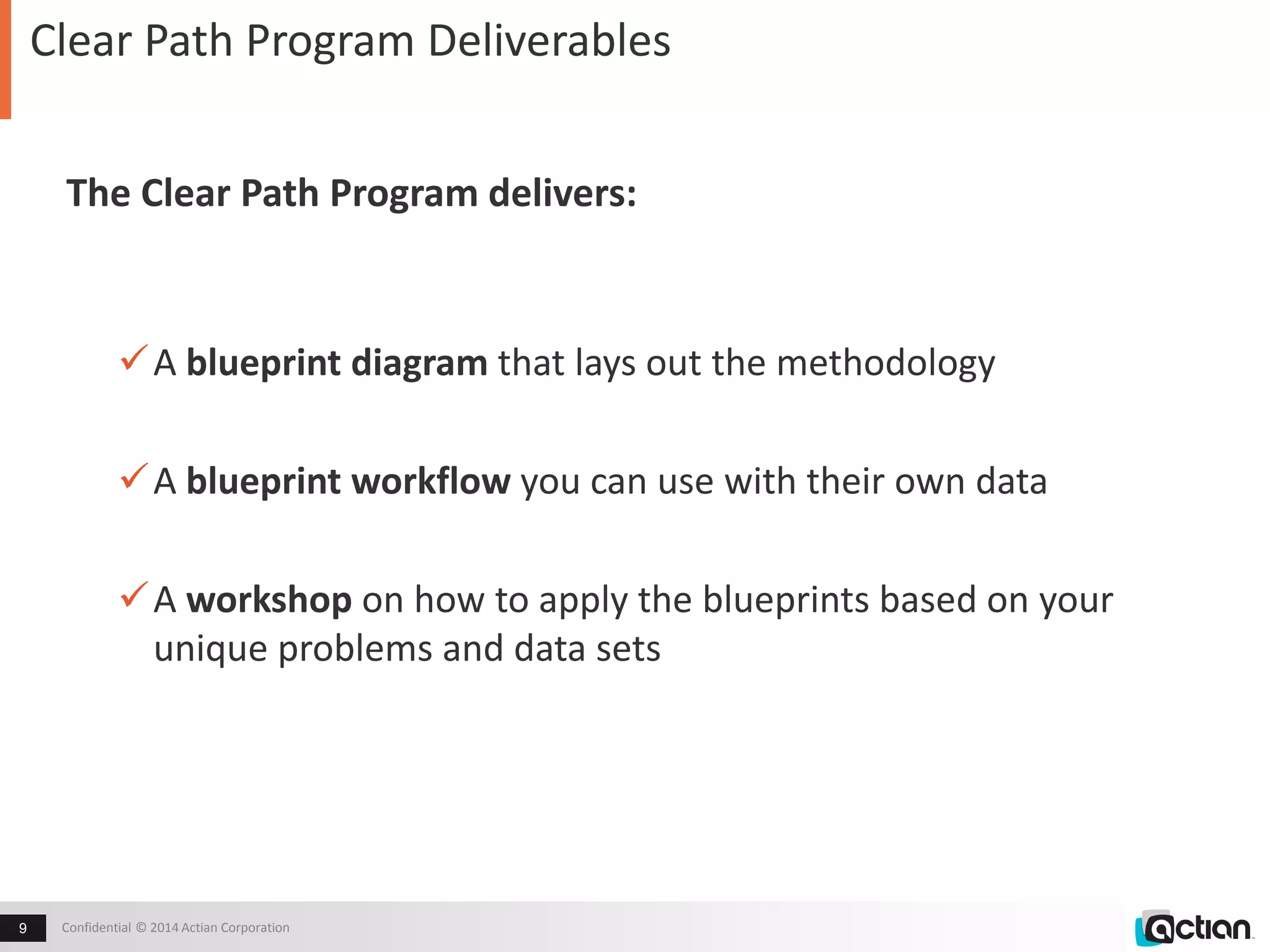 Clear Path Program Deliverables 
The Clear Path Program delivers: 
A blueprint diagram that lays out the methodology 
A blueprint workflow you can use with their own data 
A workshop on how to apply the blueprints based on your 
unique problems and data sets 
Confidential 9 © 2014 Actian Corporation 
 