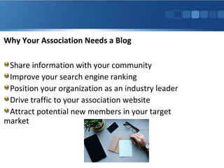 Why Your Association Needs a Blog
Share information with your community
Improve your search engine ranking
Position your organization as an industry leader
Drive traffic to your association website
Attract potential new members in your target
market

 