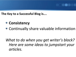 The Key to a Successful Blog is….

Consistency
Continually share valuable information
What to do when you get writer’s block?
Here are some ideas to jumpstart your
articles.

 