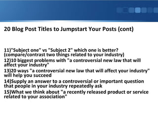 20 Blog Post Titles to Jumpstart Your Posts (cont)
11)"Subject one" vs "Subject 2" which one is better?
(compare/contrast two things related to your industry)
12)10 biggest problems with "a controversial new law that will
affect your industry"
13)20 ways "a controversial new law that will affect your industry"
will help you succeed
14)Supply an answer to a controversial or important question
that people in your industry repeatedly ask
15)What we think about "a recently released product or service
related to your association"

 