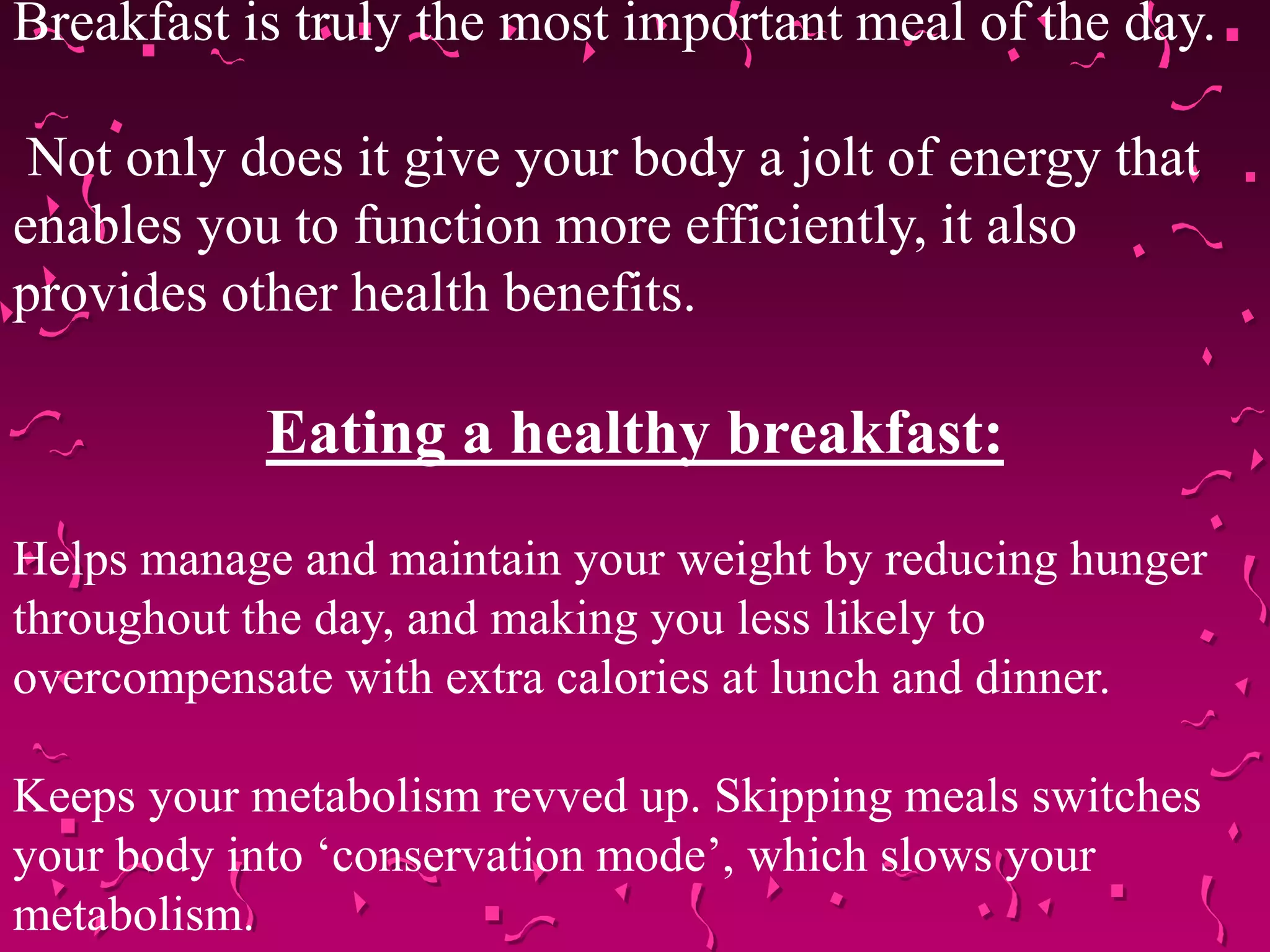 Breakfast is truly the most important meal of the day.
Not only does it give your body a jolt of energy that
enables you to function more efficiently, it also
provides other health benefits.
Eating a healthy breakfast:
Helps manage and maintain your weight by reducing hunger
throughout the day, and making you less likely to
overcompensate with extra calories at lunch and dinner.
Keeps your metabolism revved up. Skipping meals switches
your body into ‘conservation mode’, which slows your
metabolism.