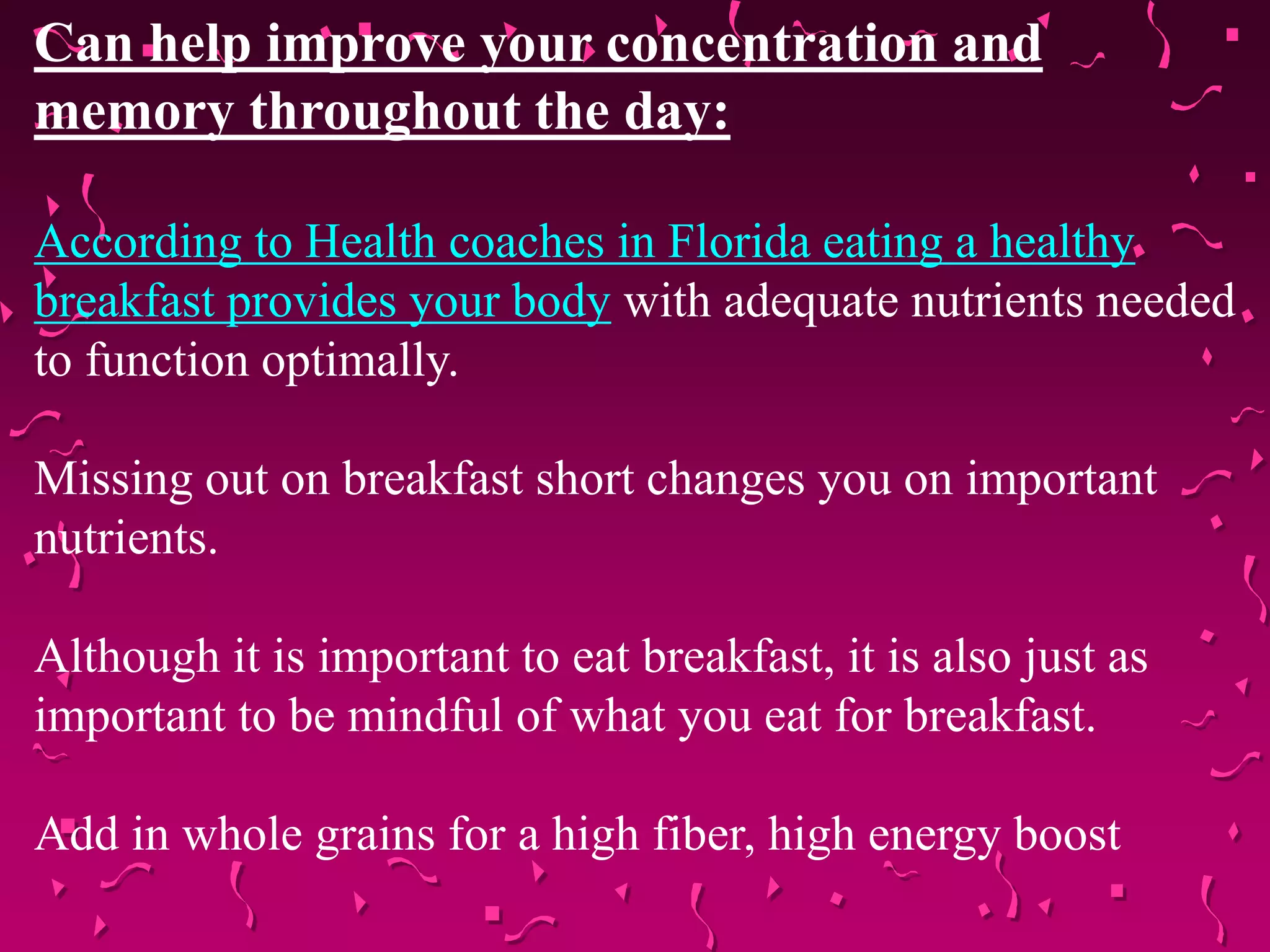 Can help improve your concentration and
memory throughout the day:
According to Health coaches in Florida eating a healthy
breakfast provides your body with adequate nutrients needed
to function optimally.
Missing out on breakfast short changes you on important
nutrients.
Although it is important to eat breakfast, it is also just as
important to be mindful of what you eat for breakfast.
Add in whole grains for a high fiber, high energy boost