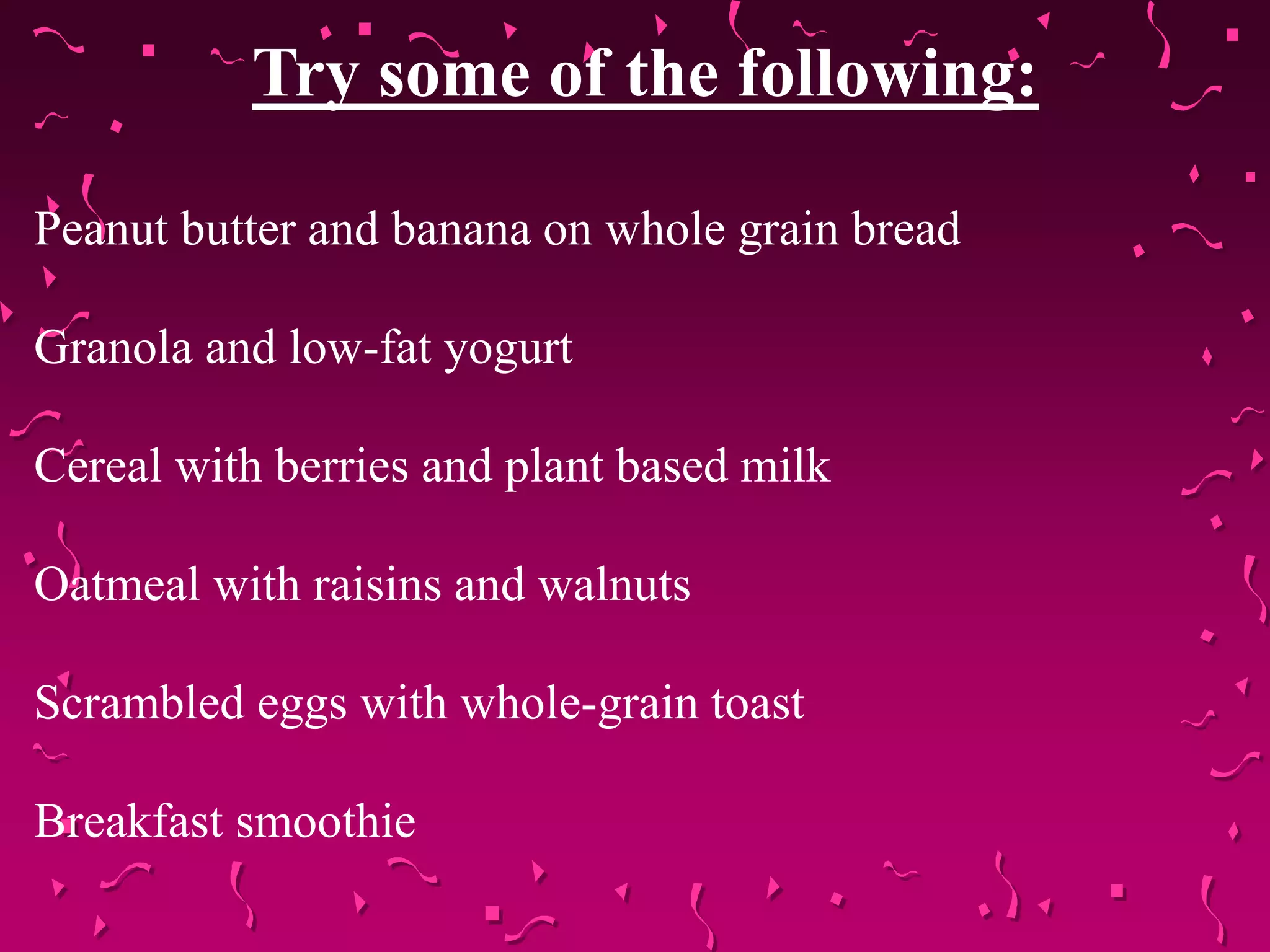 Try some of the following:
Peanut butter and banana on whole grain bread
Granola and low-fat yogurt
Cereal with berries and plant based milk
Oatmeal with raisins and walnuts
Scrambled eggs with whole-grain toast
Breakfast smoothie