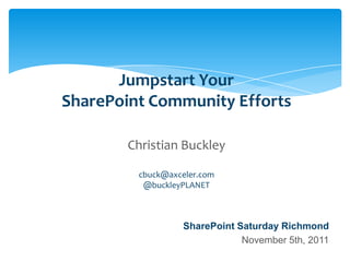 Jumpstart Your
                    SharePoint Community Efforts

                                      Christian Buckley

                                          cbuck@axceler.com
                                           @buckleyPLANET



                                                       SharePoint Saturday Richmond
                                                                   November 5th, 2011
Email                Cell           Twitter          Blog
cbuck@axceler.com    425.246.2823   @buckleyplanet   http://buckleyplanet.com
 