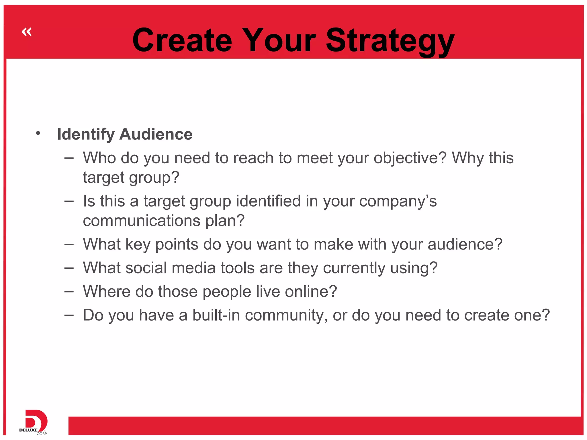 Create Your Strategy

• Identify Audience
   – Who do you need to reach to meet your objective? Why this
     target group?
   – Is this a target group identified in your company’s
     communications plan?
   – What key points do you want to make with your audience?
   – What social media tools are they currently using?
   – Where do those people live online?
   – Do you have a built-in community, or do you need to create one?
 