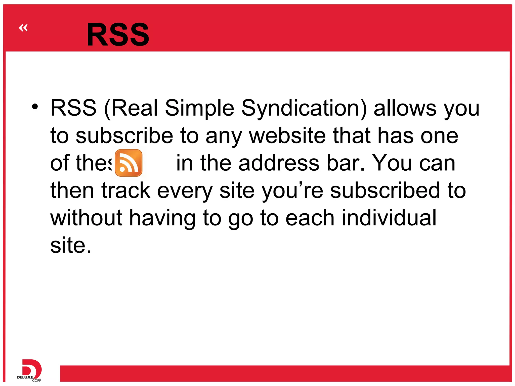 RSS

• RSS (Real Simple Syndication) allows you
  to subscribe to any website that has one
  of these     in the address bar. You can
  then track every site you’re subscribed to
  without having to go to each individual
  site.
 