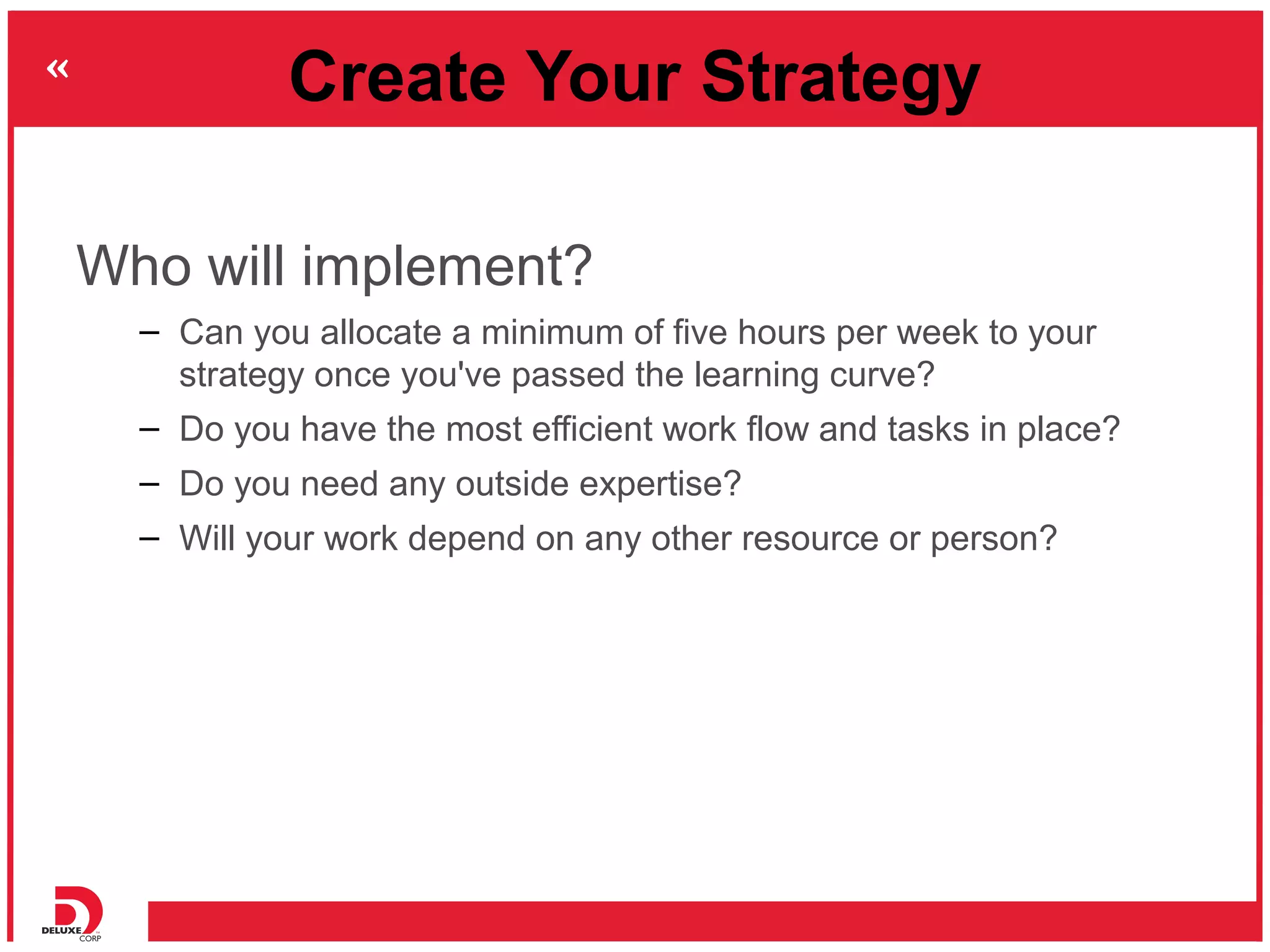 Create Your Strategy

Who will implement?
  – Can you allocate a minimum of five hours per week to your
    strategy once you've passed the learning curve?
  – Do you have the most efficient work flow and tasks in place?
  – Do you need any outside expertise?
  – Will your work depend on any other resource or person?
 