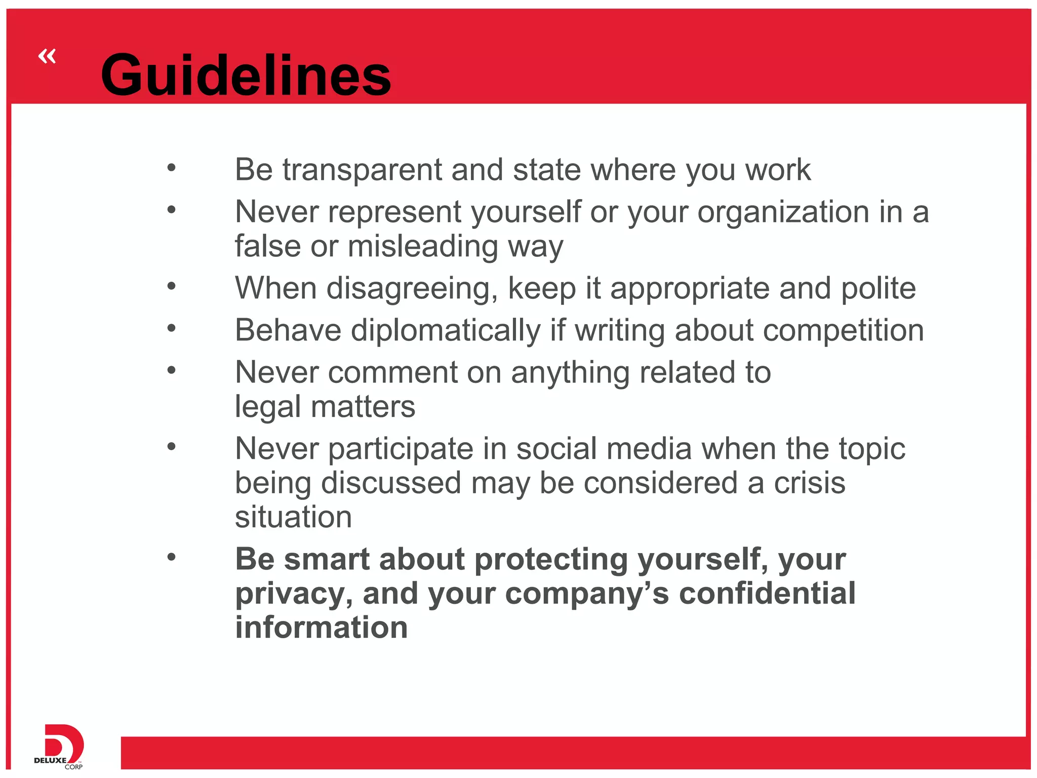 Guidelines
  •   Be transparent and state where you work
  •   Never represent yourself or your organization in a
      false or misleading way
  •   When disagreeing, keep it appropriate and polite
  •   Behave diplomatically if writing about competition
  •   Never comment on anything related to
      legal matters
  •   Never participate in social media when the topic
      being discussed may be considered a crisis
      situation
  •   Be smart about protecting yourself, your
      privacy, and your company’s confidential
      information
 