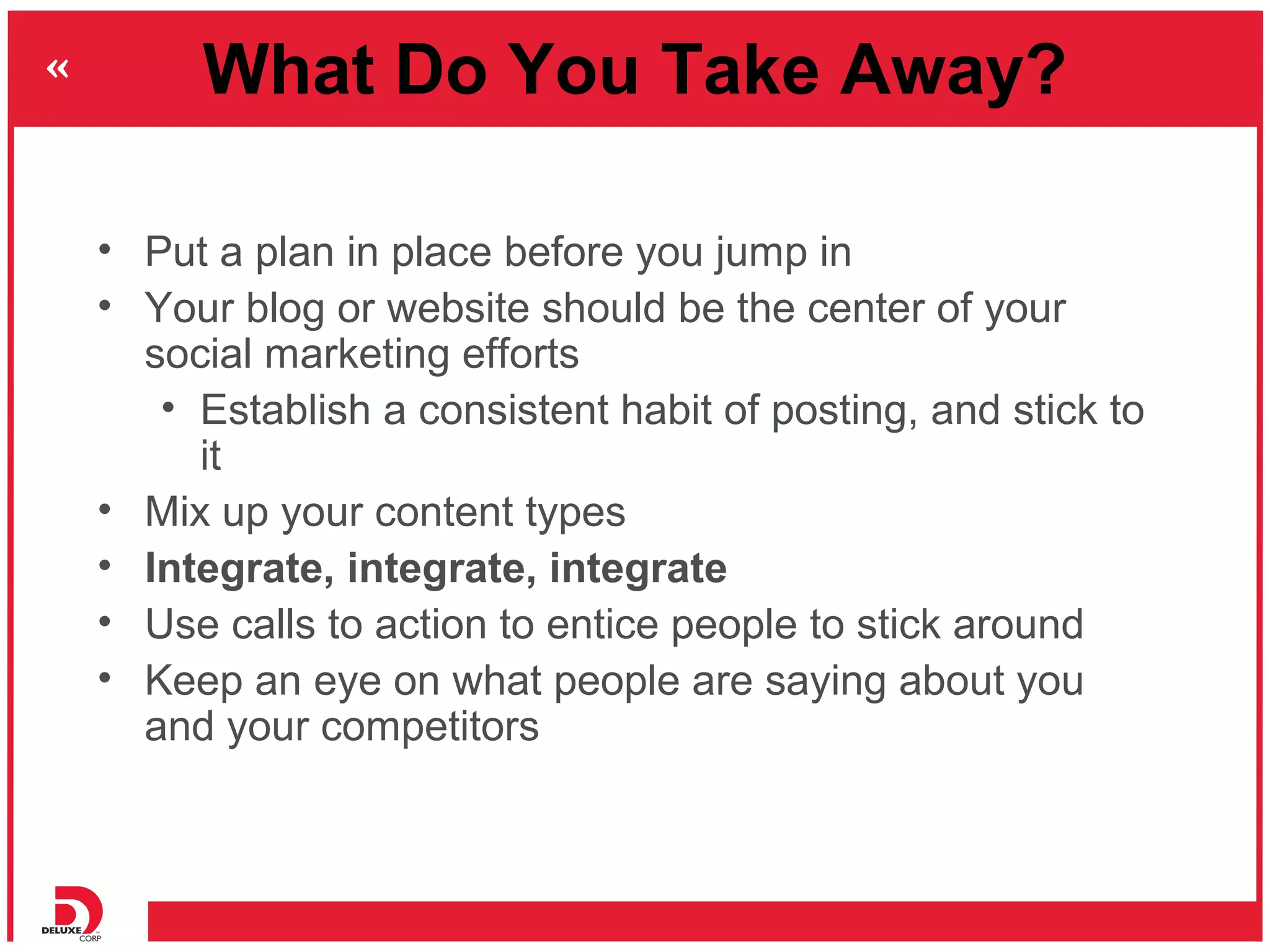 What Do You Take Away?

• Put a plan in place before you jump in
• Your blog or website should be the center of your
  social marketing efforts
   • Establish a consistent habit of posting, and stick to
     it
• Mix up your content types
• Integrate, integrate, integrate
• Use calls to action to entice people to stick around
• Keep an eye on what people are saying about you
  and your competitors
 
