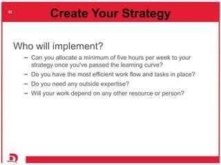 Create Your Strategy

Who will implement?
  – Can you allocate a minimum of five hours per week to your
    strategy once ...