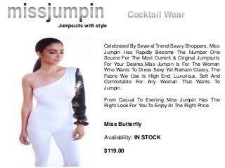 Celebrated By Several Trend-Savvy Shoppers, Miss
Jumpin Has Rapidly Become The Number One
Source For The Most Current & Original Jumpsuits
For Your Desires.Miss Jumpin Is For The Woman
Who Wants To Dress Sexy Yet Remain Classy. The
Fabric We Use Is High End, Luxurious, Soft And
Comfortable For Any Woman That Wants To
Jumpin.
From Casual To Evening Miss Jumpin Has The
Right Look For You To Enjoy At The Right Price.
Miss Butterfly
Availability: IN STOCK
$119.00
Jumpsuits with style
Cocktail Wear
 