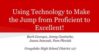 Using Technology to Make
the Jump from Proficient to
Excellent!
Barb Georges, Jenny Goettsche,
Jason Janczak, Pam Pleviak
Grayslake High School District 127

 