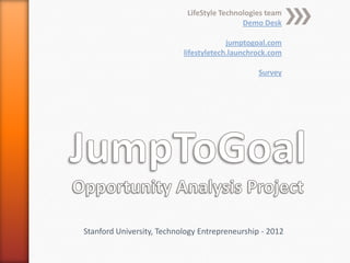 LifeStyle Technologies team
                                            Demo Desk

                                        jumptogoal.com
                           lifestyletech.launchrock.com

                                                Survey




Stanford University, Technology Entrepreneurship - 2012
 