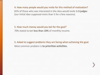 4. How many people would you invite for this method of motivation?
82% of those who was interested in the idea would invite 1-3 judges
(our initial idea supposed more than 5 for a few reasons).



5. How much money would you bet for the goal?
70% stated to bet less than 10% of monthly income.



5. Asked to suggest problems they are facing when achieving the goal.
Most common problem is to prioritize activities.
 