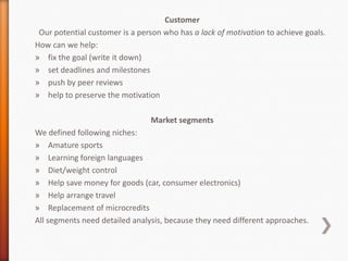 Customer
 Our potential customer is a person who has a lack of motivation to achieve goals.
How can we help:
» fix the goal (write it down)
» set deadlines and milestones
» push by peer reviews
» help to preserve the motivation

                                Market segments
We defined following niches:
» Amature sports
» Learning foreign languages
» Diet/weight control
» Help save money for goods (car, consumer electronics)
» Help arrange travel
» Replacement of microcredits
All segments need detailed analysis, because they need different approaches.
 