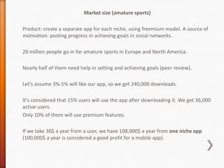 Market size (amature sports)

Product: create a separate app for each niche, using freemium model. A source of
motivation: posting progress in achieving goals in social networks.

20 million people go in for amature sports in Europe and North America.

Nearly half of them need help in setting and achieving goals (peer review).

Let’s assume 3%-5% will like our app, so we get 240,000 downloads.

It’s considered that 15% users will use the app after downloading it. We get 36,000
active users.
Only 10% of them will use premium features.

If we take 30$ a year from a user, we have 108,000$ a year from one niche app
(100,000$ a year is considered a good profit for a mobile app).
 