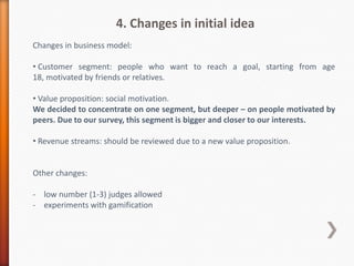 4. Changes in initial idea
Changes in business model:

• Customer segment: people who want to reach a goal, starting from age
18, motivated by friends or relatives.

• Value proposition: social motivation.
We decided to concentrate on one segment, but deeper – on people motivated by
peers. Due to our survey, this segment is bigger and closer to our interests.

• Revenue streams: should be reviewed due to a new value proposition.

 Under these changes we can review our market segments and enter to
                         the bigger market.


Other changes:
- low number (1-3) judges allowed
- experiments with gamification
- money guarantee (deposit) as a secondary feature only
- think how can we help to prioritize activities
 