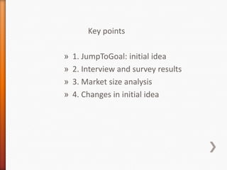 Key points

»   1. JumpToGoal: initial idea
»   2. Interview and survey results
»   3. Market size analysis
»   4. Changes in initial idea
 