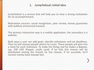 1. JumpToGoal: initial idea

JumpToGoal is a service that will help you to raise a strong motivation
for an accomplishment.

Motivation sources: social recognition, peer review, money guarantee
with publicly announced amount.

The primary interaction way is a mobile application, the secondary is a
website.

Both ways a user can add goals, identify milestones and set deadlines.
Then he will choose people whom he trusts. These people will give him
a mark for each milestone. To make the things real he makes a deposit,
say, 100 USD (Paypal, credit card). If he fails this money will be
distributed among the friends he has chosen. If he succeeds, he’ll
receive money back (except fee).
 