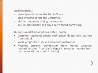 Goal examples:
- learn Spanish before the trip to Spain.
- stop smoking before the Christmas.
- visit ten countries during the vacation.
- accumulate money and buy a car without borrowing.

Business model assumptions tested, briefly:
• Customer segment: people with active life position, starting
  from age 18.
• Value proposition: social and money motivation.
• Revenue streams: commission from money turnover;
  interest income from bank deposit accounts (money from
  customers will be stored in banks).
 
