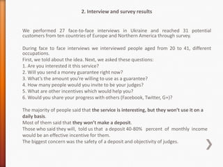 2. Interview and survey results


We performed 27 face-to-face interviews in Ukraine and reached 31 potential
customers from ten countries of Europe and Northern America through survey.

During face to face interviews we interviewed people aged from 20 to 41, different
occupations.
First, we told about the idea. Next, we asked these questions:
1. Are you interested it this service?
2. Will you send a money guarantee right now?
3. What’s the amount you’re willing to use as a guarantee?
4. How many people would you invite to be your judges?
5. What are other incentives which would help you?
6. Would you share your progress with others (Facebook, Twitter, G+)?

The majority of people said that the service is interesting, but they won’t use it on a
daily basis.
Most of them said that they won’t make a deposit.
Those who said they will, told us that a deposit 40-80% percent of monthly income
would be an effective incentive for them.
The biggest concern was the safety of a deposit and objectivity of judges.
 
