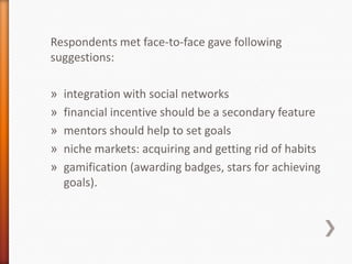 Respondents met face-to-face gave following
suggestions:

»   integration with social networks
»   financial incentive should be a secondary feature
»   mentors should help to set goals
»   niche markets: acquiring and getting rid of habits
»   gamification (awarding badges, stars for achieving
    goals).
 