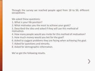 Through the survey we reached people aged from 18 to 50, different
occupations.

We asked these questions:
1. What is your life position?
2. What motivates you the most to achieve your goals?
3. Described the idea and asked if they will use this method of
motivation.
4. How many people would you invite for this method of motivation?
5. How much money would you bet for the goal?
6. Asked to suggest problems they are facing when achieving the goal.
7. Asked for questions and remarks.
8. Asked for demographic information.

We’ve got the following results.
 