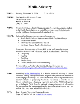 Media Advisory
WHEN:     Tuesday, September 30, 2008               2 PM – 3 PM

WHERE: Dearborn Park Elementary School
       2820 S Orcas Street
       Seattle, WA 98108
       (206) 252-6930

WHAT:     Presentation to first school of free jump ropes for every kindergarten student
          in the Seattle Public Schools, as part of Treeswing’s JumpUp initiative to
          combat childhood obesity through physical activity.

VISUAL:   Individual and tandem jump-roping performances by:
              Seattle Public Schools Superintendent Maria Goodloe-Johnson
              The Mariners Moose
              “Doppler,” the Seattle Storm’s mascot
              Northwest Double Dutch exhibition team

          Featuring a demonstration of circus skills by the students and returning
          alumni of Dearborn Park’s Seattle Cirque & Acrobat TeamS, including:
              Unicycling
              Juggling
              Tumbling
              Hand-walking
              Double-dutch & individual jump-roping
          Preview videos of Dearborn Park’s S.C.A.T.S. performances at:
          www.seattleschools.org/schools/dearborn/athletic_performance/whatisscats.shtml


WHY:      Treeswing (www.treeswing.org) is a Seattle nonprofit working to combat
          childhood obesity through innovative programs and partnerships focused on
          increased physical activity. The JumpUp initiative, created in partnership with
          Seattle Children’s to give young children the opportunity to jump for fun and
          fitness, will distribute a free jump-rope kit to each of the 4,000 kindergarten-
          ers in the Seattle Public Schools. Included with each jump rope is information
          for parents about the importance of getting kids to be active from an early age
          and the risks associated with childhood obesity.

INFO:     Tracy Bennett, Treeswing Executive Director
          Days: (425) 466-4748 or tracy@treeswing.org
 