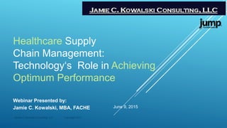 Healthcare Supply
Chain Management:
Technology‘s Role in Achieving
Optimum Performance
Webinar Presented by:
Jamie C. Kowalski, MBA, FACHE June 9, 2015
Jamie C. Kowalski Consulting, LLC Copyright 2015
 
