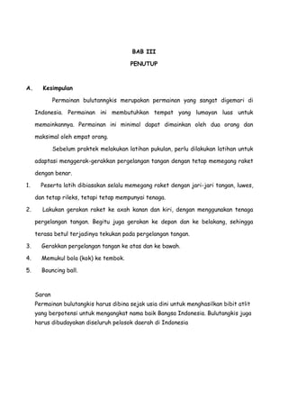 BAB III
PENUTUP
A. Kesimpulan
Permainan bulutanngkis merupakan permainan yang sangat digemari di
Indonesia. Permainan ini membutuhkan tempat yang lumayan luas untuk
memainkannya. Permainan ini minimal dapat dimainkan oleh dua orang dan
maksimal oleh empat orang.
Sebelum praktek melakukan latihan pukulan, perlu dilakukan latihan untuk
adaptasi menggerak-gerakkan pergelangan tangan dengan tetap memegang raket
dengan benar.
1. Peserta latih dibiasakan selalu memegang raket dengan jari-jari tangan, luwes,
dan tetap rileks, tetapi tetap mempunyai tenaga.
2. Lakukan gerakan raket ke axah kanan dan kiri, dengan menggunakan tenaga
pergelangan tangan. Begitu juga gerakan ke depan dan ke belakang, sehingga
terasa betul terjadinya tekukan pada pergelangan tangan.
3. Gerakkan pergelangan tangan ke atas dan ke bawah.
4. Memukul bola (kok) ke tembok.
5. Bouncing ball.
Saran
Permainan bulutangkis harus dibina sejak usia dini untuk menghasilkan bibit atlit
yang berpotensi untuk mengangkat nama baik Bangsa Indonesia. Bulutangkis juga
harus dibudayakan diseluruh pelosok daerah di Indonesia
 
