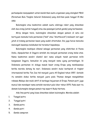 perkumpulan menyepakati untuk mendirikan suatu organisasi yang disingkat PBSI
(Persatuan Bulu Tangkis Seluruh Indonesia) yang didirikan pada tanggal 15 Mei
1951
Bulutangkis atau badminton adalah suatu olahraga raket yang dimainkan
oleh dua orang (untuk tunggal) atau dua pasangan (untuk ganda) yang berlawanan.
Mirip dengan tenis, bulutangkis dimainkan dengan pemain di satu sisi
bertujuan memukul bola permainan ("kok" atau "shuttlecock") melewati net agar
jatuh di bidang permainan lawan yang sudah ditentukan. Dia juga harus mencoba
mencegah lawannya melakukan hal tersebut kepadanya.
Bulutangkis meskipun dikenal sebagai permainan yang dilahirkan di Poona
India, dipopulerkan di Inggris setelah dia menjadi permainan orang kelas atas.
Nama badminton sendiri diambil dari nama wilayah tanah pertanian milik
bangsawan Inggris, kemudian ini yang menjadi nama ajang pertandingan. Di
Indonesia permainan ini diduga masuk lewat orang Eropa yang membawanya
ketika mereka datang ke mari. Indonesia sendiri mulai berkiprah di tingkat
internasional ketika Tan Joe Hol menjadi juara All England tahun 1957. Setelah
itu semakin diakui ketika menjadi juara piala Thomas dengan mengalahkan
raksasa Malaya dan mulai aktif di berbagai kejuaraan di Eropa. Pemain putri juga
muncul dan mendapat nama setelah merebut pula Uber tahun 1975. Pada saat itu
demam bulutangkis dengan pemain top seperti Rudy Hartono.
Ada lima partai yang biasa dimainkan dalam bulutangkis. Mereka adalah:
1. Tunggal putra
2. Tunggal putri
3. Ganda putra
4. Ganda putri
5. Ganda campuran
 