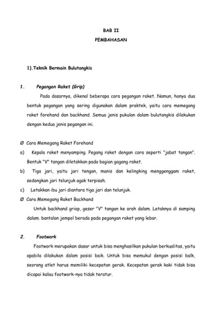 BAB II
PEMBAHASAN
1).Teknik Bermain Bulutangkis
1. Pegangan Raket (Grip)
Pada dasarnya, dikenal beberapa cara pegangan raket. Namun, hanya dua
bentuk pegangan yang sering digunakan dalam praktek, yaitu cara memegang
raket forehand dan backhand. Semua jenis pukulan dalam bulutangkis dilakukan
dengan kedua jenis pegangan ini.
Ø Cara Memegang Raket Forehand
a) Kepala raket menyamping. Pegang raket dengan cara seperti "jabat tangan".
Bentuk "V" tangan diletakkan pada bagian gagang raket.
b) Tiga jari, yaitu jari tengan, manis dan kelingking menggenggam raket,
sedangkan jari telunjuk agak terpisah.
c) Letakkan ibu jari diantara tiga jari dan telunjuk.
Ø Cara Memegang Raket Backhand
Untuk backhand griop, geser "V" tangan ke arah dalam. Letaknya di samping
dalam. bantalan jempol berada pada pegangan raket yang lebar.
2. Footwork
Footwork merupakan dasar untuk bisa menghasilkan pukulan berkualitas, yaitu
apabila dilakukan dalam posisi baik. Untuk bisa memukul dengan posisi balk,
seorang atlet harus memiliki kecepatan gerak. Kecepatan gerak kaki tidak bisa
dicapai kalau footwork-nya tidak teratur.
 