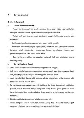 3. Service (Service)
Ø Servis Forehand
a. Servis Forehand Pendek
· Tujuan servis pendek ini untuk memaksa lawan agar tidak bisa melakukan
serangan. Selain itu lawan dipaksa berada dalam posisi bertahan.
· Variasi arah dan sasaran servis pendek ini dapat dilatih secara serius dan
sistematis.
· Kok harus dipukul dengan ayunan raket yang relatif pendek.
· Pada saat perkenaan dengan kepala (daun) raket dan kok, siku dalam keadaan
bengkok, untuk menghindari penggunaan tenaga pergelangan tangan, dan
perhatikan peralihan titik berat badan Anda.
· Cara latihannya adalah menggunakan sejumlah kok dan dilakukan secara
berulang-ulang.
b. Servis Forehand Tinggi
o Jenis servis ini terutama digunakan dalam permainan tunggal.
o Kok harus dipukul dengan menggunakan tenaga penuh agar kok melayang tinggi
dan jatuh tegak lurus di bagian belakang garis lapangan lawan.
o Saat memukul kok, kedua kaki terbuka selebar pinggul dan kedua telapak kaki
senantiasa kontak dengan lantai.
o Perhatikan gerakan ayunan raket. Ke belakang, ke depan dan setelah melakukan
pukulan, harus dilakukan dengan sempurna serta diikuti gerak peralihan titik
berat badan dari kaki belakang kekaki depan yang harus be langsung kontinu dan
harmonis.
o Biasakan selalu berkonsentrasi sebelum memukul kok.
o Hanya dengan berlatih tekun dan berulang-ulang tanpa mengenal lelah, dapat
mengusai teknik servis forehand tinggi dengan sebalik-baiknya.
 
