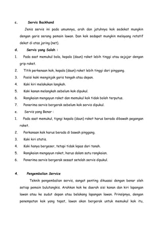 c. Servis Backhand
Jenis servis ini pada umumnya, arah dan jatuhnya kok sedekat mungkin
dengan garis serang pemain lawan. Dan kok sedapat mungkin melayang retatif
dekat di atas jaring (net).
d. Servis yang Salah :
1. Pada saat memukul bola, kepala (daun) raket lebih tinggi atau sejajar dengan
grip raket.
2. Titik perkenaan kok, kepala (daun) raket lebih tinggi dari pinggang.
3. Posisi kaki menginjak garis tengah atau depan.
4. Kaki kiri melakukan langkah.
5. Kaki kanan melangkah sebelum kok dipukul.
6. Rangkaian mengayun raket dan memukul kok tidak boleh terputus.
7. Penerima servis bergerak sebelum kok servis dipukul.
e. Servis yang Benar :
1. Pada saat memukul, tigngi kepala (daun) raket harus berada dibawah pegangan
raket.
2. Perkanaan kok harus berada di bawah pinggang.
3. Kaki kiri statis.
4. Kaki hanya bergeser, tetapi tidak lepas dari tanah.
5. Rangkaian mengayun raket, harus dalam satu rangkaian.
6. Penerima servis bergerak sesaat setelah servis dipukul.
4. Pengembalian Service
Teknik pengembalian servis, sangat penting dikuasai dengan benar oleh
setiap pemain bulutangkis. Arahkan kok ke daerah sisi kanan dan kiri lapangan
lawan atau ke sudut depan atau belakang lapangan lawan. Prinsipnya, dengan
penempatan kok yang tepat, lawan akan bergerak untuk memukul kok itu,
 
